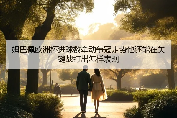 姆巴佩欧洲杯进球数牵动争冠走势他还能在关键战打出怎样表现
