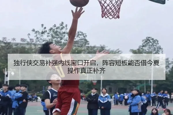 独行侠交易补强内线窗口开启，阵容短板能否借今夏操作真正补齐