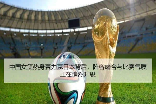 中国女篮热身赛力克日本背后，阵容磨合与比赛气质正在悄然升级